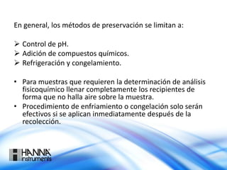En general, los métodos de preservación se limitan a:
 Control de pH.
 Adición de compuestos químicos.
 Refrigeración y congelamiento.
• Para muestras que requieren la determinación de análisis
fisicoquímico llenar completamente los recipientes de
forma que no halla aire sobre la muestra.
• Procedimiento de enfriamiento o congelación solo serán
efectivos si se aplican inmediatamente después de la
recolección.
 