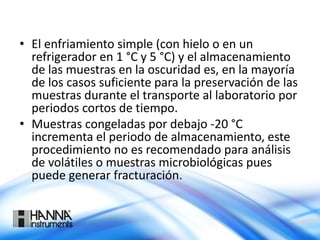 • El enfriamiento simple (con hielo o en un
refrigerador en 1 °C y 5 °C) y el almacenamiento
de las muestras en la oscuridad es, en la mayoría
de los casos suficiente para la preservación de las
muestras durante el transporte al laboratorio por
periodos cortos de tiempo.
• Muestras congeladas por debajo -20 °C
incrementa el periodo de almacenamiento, este
procedimiento no es recomendado para análisis
de volátiles o muestras microbiológicas pues
puede generar fracturación.
 