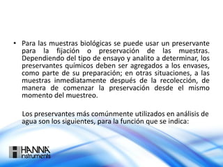 • Para las muestras biológicas se puede usar un preservante
para la fijación o preservación de las muestras.
Dependiendo del tipo de ensayo y analito a determinar, los
preservantes químicos deben ser agregados a los envases,
como parte de su preparación; en otras situaciones, a las
muestras inmediatamente después de la recolección, de
manera de comenzar la preservación desde el mismo
momento del muestreo.
Los preservantes más comúnmente utilizados en análisis de
agua son los siguientes, para la función que se indica:
 