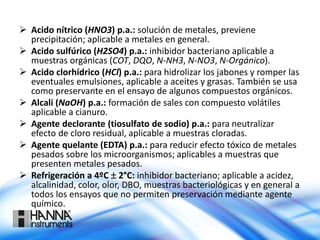  Acido nítrico (HNO3) p.a.: solución de metales, previene
precipitación; aplicable a metales en general.
 Acido sulfúrico (H2SO4) p.a.: inhibidor bacteriano aplicable a
muestras orgánicas (COT, DQO, N-NH3, N-NO3, N-Orgánico).
 Acido clorhídrico (HCl) p.a.: para hidrolizar los jabones y romper las
eventuales emulsiones, aplicable a aceites y grasas. También se usa
como preservante en el ensayo de algunos compuestos orgánicos.
 Alcali (NaOH) p.a.: formación de sales con compuesto volátiles
aplicable a cianuro.
 Agente declorante (tiosulfato de sodio) p.a.: para neutralizar
efecto de cloro residual, aplicable a muestras cloradas.
 Agente quelante (EDTA) p.a.: para reducir efecto tóxico de metales
pesados sobre los microorganismos; aplicables a muestras que
presenten metales pesados.
 Refrigeración a 4ºC  2°C: inhibidor bacteriano; aplicable a acidez,
alcalinidad, color, olor, DBO, muestras bacteriológicas y en general a
todos los ensayos que no permiten preservación mediante agente
químico.
 