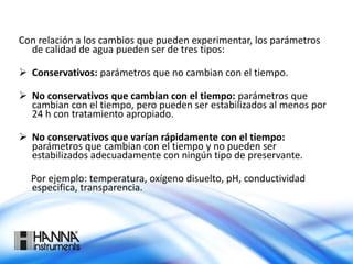 Con relación a los cambios que pueden experimentar, los parámetros
de calidad de agua pueden ser de tres tipos:
 Conservativos: parámetros que no cambian con el tiempo.
 No conservativos que cambian con el tiempo: parámetros que
cambian con el tiempo, pero pueden ser estabilizados al menos por
24 h con tratamiento apropiado.
 No conservativos que varían rápidamente con el tiempo:
parámetros que cambian con el tiempo y no pueden ser
estabilizados adecuadamente con ningún tipo de preservante.
Por ejemplo: temperatura, oxígeno disuelto, pH, conductividad
especifica, transparencia.
 