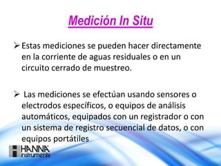 Medición In Situ
Estas mediciones se pueden hacer directamente
en la corriente de aguas residuales o en un
circuito cerrado de muestreo.
 Las mediciones se efectúan usando sensores o
electrodos específicos, o equipos de análisis
automáticos, equipados con un registrador o con
un sistema de registro secuencial de datos, o con
equipos portátiles
 