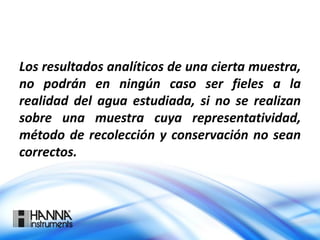 Los resultados analíticos de una cierta muestra,
no podrán en ningún caso ser fieles a la
realidad del agua estudiada, si no se realizan
sobre una muestra cuya representatividad,
método de recolección y conservación no sean
correctos.
 