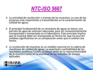 NTC-ISO 5667
 La actividad de recolección y manejo de las muestras, es uno de los
procesos más importantes y trascendentes en la caracterización de
calidad de aguas.
 El principio fundamental de un muestreo de aguas es tomar una
porción de agua de volumen adecuado, para ser convenientemente
transportada y manipulada en el laboratorio. Este principio implica
que la muestra debe ser manipulada en forma tal, que no ocurran
cambios significativos en su composición antes que el análisis sea
hecho.
 La recolección de muestras es un eslabón esencial en la cadena de
monitoreo de calidad de aguas. La exactitud y confiabilidad de los
resultados analíticos finales, se basan tanto en la representatividad
de la muestra como en la exactitud de los métodos de ensayo
aplicados.
 