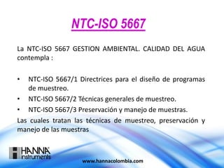 NTC-ISO 5667
La NTC-ISO 5667 GESTION AMBIENTAL. CALIDAD DEL AGUA
contempla :
• NTC-ISO 5667/1 Directrices para el diseño de programas
de muestreo.
• NTC-ISO 5667/2 Técnicas generales de muestreo.
• NTC-ISO 5667/3 Preservación y manejo de muestras.
Las cuales tratan las técnicas de muestreo, preservación y
manejo de las muestras
www.hannacolombia.com
 