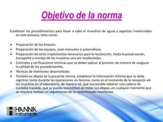 Objetivo de la norma
Establecer los procedimientos para llevar a cabo el muestreo de aguas y aspectos involucrados
en este proceso, tales como:
 Preparación de los envases.
 Preparación de los equipos, sean manuales o automáticos.
 Preparación de otros implementos necesarios para la recolección, hasta la preservación,
transporte y manejo de las muestras una vez recolectadas.
 Controles y verificaciones mínimas que se deben aplicar al proceso, de manera de asegurar
la calidad de los procedimientos.
 Técnicas de monitoreo desarrolladas.
 También es objeto de la presente norma, establecer la información mínima que se debe
registrar, tanto durante las operaciones en terreno, como en el momento de la recepción de
las muestras en el laboratorio, de manera tal, que sea posible obtener una cadena de
custodia trazable, que se pueda reconstituir en todas sus etapas, en cualquier momento que
se requiera realizar un seguimiento de un determinado monitoreo.
 