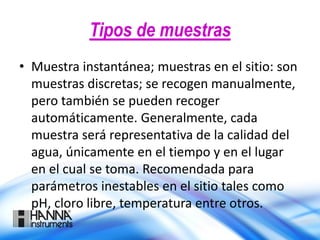 Tipos de muestras
• Muestra instantánea; muestras en el sitio: son
muestras discretas; se recogen manualmente,
pero también se pueden recoger
automáticamente. Generalmente, cada
muestra será representativa de la calidad del
agua, únicamente en el tiempo y en el lugar
en el cual se toma. Recomendada para
parámetros inestables en el sitio tales como
pH, cloro libre, temperatura entre otros.
 