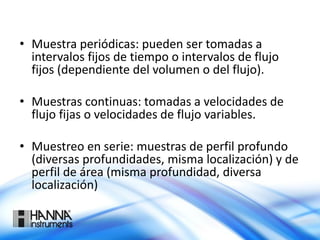 • Muestra periódicas: pueden ser tomadas a
intervalos fijos de tiempo o intervalos de flujo
fijos (dependiente del volumen o del flujo).
• Muestras continuas: tomadas a velocidades de
flujo fijas o velocidades de flujo variables.
• Muestreo en serie: muestras de perfil profundo
(diversas profundidades, misma localización) y de
perfil de área (misma profundidad, diversa
localización)
 