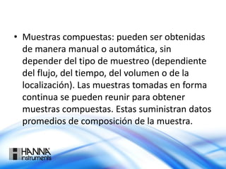 • Muestras compuestas: pueden ser obtenidas
de manera manual o automática, sin
depender del tipo de muestreo (dependiente
del flujo, del tiempo, del volumen o de la
localización). Las muestras tomadas en forma
continua se pueden reunir para obtener
muestras compuestas. Estas suministran datos
promedios de composición de la muestra.
 