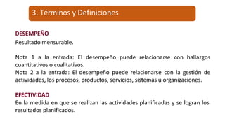 DESEMPEÑO
Resultado mensurable.
Nota 1 a la entrada: El desempeño puede relacionarse con hallazgos
cuantitativos o cualitativos.
Nota 2 a la entrada: El desempeño puede relacionarse con la gestión de
actividades, los procesos, productos, servicios, sistemas u organizaciones.
EFECTIVIDAD
En la medida en que se realizan las actividades planificadas y se logran los
resultados planificados.
3. Términos y Definiciones
 