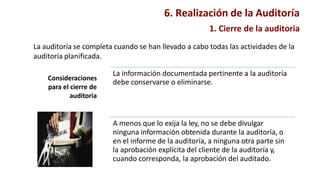 1. Cierre de la auditoria
La auditoría se completa cuando se han llevado a cabo todas las actividades de la
auditoría planificada.
Consideraciones
para el cierre de
auditoria
La información documentada pertinente a la auditoría
debe conservarse o eliminarse.
A menos que lo exija la ley, no se debe divulgar
ninguna información obtenida durante la auditoría, o
en el informe de la auditoría, a ninguna otra parte sin
la aprobación explícita del cliente de la auditoría y,
cuando corresponda, la aprobación del auditado.
6. Realización de la Auditoría
 