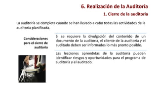 1. Cierre de la auditoria
La auditoría se completa cuando se han llevado a cabo todas las actividades de la
auditoría planificada.
Consideraciones
para el cierre de
auditoria
Si se requiere la divulgación del contenido de un
documento de la auditoría, el cliente de la auditoría y el
auditado deben ser informados lo más pronto posible.
Las lecciones aprendidas de la auditoría pueden
identificar riesgos y oportunidades para el programa de
auditoría y el auditado.
6. Realización de la Auditoría
 