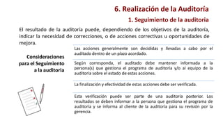 Consideraciones
para el Seguimiento
a la auditoria
Las acciones generalmente son decididas y llevadas a cabo por el
auditado dentro de un plazo acordado.
Según corresponda, el auditado debe mantener informada a la
persona(s) que gestiona el programa de auditoría y/o al equipo de la
auditoría sobre el estado de estas acciones.
La finalización y efectividad de estas acciones debe ser verificada.
Esta verificación puede ser parte de una auditoría posterior. Los
resultados se deben informar a la persona que gestiona el programa de
auditoría y se informa al cliente de la auditoría para su revisión por la
gerencia.
6. Realización de la Auditoría
1. Seguimiento de la auditoria
El resultado de la auditoría puede, dependiendo de los objetivos de la auditoría,
indicar la necesidad de correcciones, o de acciones correctivas u oportunidades de
mejora.
 