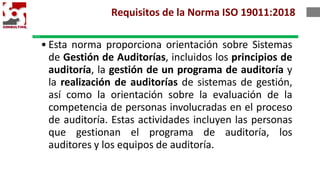 1. Alcance
• Esta norma proporciona orientación sobre Sistemas
de Gestión de Auditorías, incluidos los principios de
auditoría, la gestión de un programa de auditoría y
la realización de auditorías de sistemas de gestión,
así como la orientación sobre la evaluación de la
competencia de personas involucradas en el proceso
de auditoría. Estas actividades incluyen las personas
que gestionan el programa de auditoría, los
auditores y los equipos de auditoría.
Requisitos de la Norma ISO 19011:2018
 