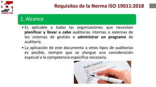 1. Alcance
• Es aplicable a todas las organizaciones que necesitan
planificar y llevar a cabo auditorías internas o externas de
los sistemas de gestión o administrar un programa de
auditoría.
• La aplicación de este documento a otros tipos de auditorías
es posible, siempre que se otorgue una consideración
especial a la competencia específica necesaria.
Requisitos de la Norma ISO 19011:2018
 