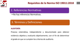 2. Referencias Normativas
• No hay referencias Normativas.
AUDITORÍA
Proceso sistemático, independiente y documentado para obtener
evidencia objetiva y evaluarla objetivamente, con el fin de determinar
el grado en que se cumplen los criterios de auditoría.
Requisitos de la Norma ISO 19011:2018
3. Términos y Definiciones
 