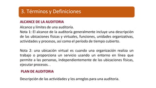 ALCANCE DE LA AUDITORIA
Alcance y límites de una auditoría.
Nota 1: El alcance de la auditoría generalmente incluye una descripción
de las ubicaciones físicas y virtuales, funciones, unidades organizativas,
actividades y procesos, así como el período de tiempo cubierto.
Nota 2: una ubicación virtual es cuando una organización realiza un
trabajo o proporciona un servicio usando un entorno en línea que
permite a las personas, independientemente de las ubicaciones físicas,
ejecutar procesos. .
PLAN DE AUDITORIA
Descripción de las actividades y los arreglos para una auditoria.
3. Términos y Definiciones
 