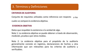 CRITERIOS DE AUDITORIA
Conjunto de requisitos utilizados como referencia con respecto
cuales se compara la evidencia objetiva.
a los
EVIDENCIA OBJETIVA
Datos que respaldan la existencia o la verdad de algo.
Nota 1: La evidencia objetiva se puede obtener a través de observación,
medición, prueba o por otros medios.
Nota 2: La evidencia objetiva para el propósito de la auditoría
generalmente consiste en registros, declaraciones de hechos u otra
información que son relevantes para los criterios de auditoría y
verificables.
3. Términos y Definiciones
 