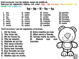 Instrucciones: Lee las sílabas, luego las palabras.
Subraya las siguientes sílabas con color rojo = ta, naranja = te, amarillo = ti,
verde = to y azul = tu
ta – te – ti – to - tu
Instrucciones: Lee las siguientes oraciones.
1. tía
2. tos
3. tío
4. Tito
5. esta
6. auto
7. moto
8. mete
9. osito
10. tose
11. moto
12. toma
13. mate
14. susto
15. tomo
16. mamita
17. mata
18. Mateo
19. matute
20.motita
21. mesita
22.semita
23.Tomás
24.tomate
25.Timoteo
26.Tomasito
27. mete
1. Mi tía tose.
2. Tito tose así.
3. Mi tío toma té.
4. Tita se asustó.
5. Matute es mi tío.
6. Tito ama a Emita.
7. Esa moto es mía.
8. Toma ese tomate.
9. Ese tomate es mío.
10. Mi tío usa mi moto
11. Mateo usa mi moto.
12. Esta mesita es mía.
13. Mimí ama a Tomás.
14. Tomas mete su osito.
15. Mamá usa ese
tomate.
 