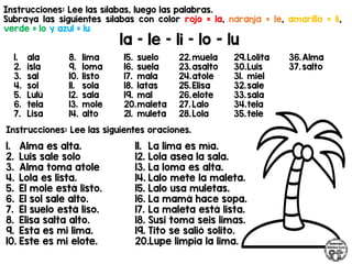 Instrucciones: Lee las sílabas, luego las palabras.
Subraya las siguientes sílabas con color rojo = la, naranja = le, amarillo = li,
verde = lo y azul = lu
la – le – li – lo - lu
Instrucciones: Lee las siguientes oraciones.
1. ala
2. isla
3. sal
4. sol
5. Lulú
6. tela
7. Lisa
8. lima
9. loma
10. listo
11. sola
12. sala
13. mole
14. alto
15. suelo
16. suela
17. mala
18. latas
19. mal
20.maleta
21. muleta
22.muela
23.asalto
24.atole
25.Elisa
26.elote
27. Lalo
28.Lola
29.Lolita
30.Luis
31. miel
32.sale
33.sala
34.tela
35.tele
36.Alma
37. salto
1. Alma es alta.
2. Luis sale solo
3. Alma toma atole
4. Lola es lista.
5. El mole está listo.
6. El sol sale alto.
7. El suelo está liso.
8. Elisa salta alto.
9. Esta es mi lima.
10. Este es mi elote.
11. La lima es mía.
12. Lola asea la sala.
13. La loma es alta.
14. Lalo mete la maleta.
15. Lalo usa muletas.
16. La mamá hace sopa.
17. La maleta está lista.
18. Susi toma seis limas.
19. Tito se salió solito.
20.Lupe limpia la lima.
 