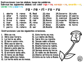 Instrucciones: Lee las sílabas, luego las palabras.
Subraya las siguientes sílabas con color rojo = ra, naranja = re, amarillo = ri,
verde = ro y azul = ru
ra – re – ri – ro - ru
Instrucciones: Lee las siguientes oraciones.
1. alerta
2. altar
3. arma
4. Irma
5. mar
6. Mirta
7. perro
8. rama
9. ramiro
10. ramito
11. ramo
12. ramón
13. rata
14. ratero
15. Raúl
16. remo
17. resta
18. riel
19. rima
20.río
21. ser
22.risa
23.Rita
24.ritmo
25.Roma
26.rorro
27. Rosa
28.Rosita
29.Socorro
30.armario
31. mármol
32.muerte
33.roto
34.ruleta
35.Rusia
36.ruta
37. sierra
38.suerte
39.tarro
40.tierra
41. torre
1. Rita se ríe.
2. Mira ese torero.
3. La torre es alta.
4. El tarro está roto.
5. Rita usa la sierra.
6. Mi arete está roto.
7. Ramiro está alerta.
8. Ema salta la torre.
9. El armario está alto.
10. El remo es de Raúl.
11. Elisa salta los rieles.
12. La torta está en la mesa.
13. Esta torta es mía.
14. La ruleta de René.
15. Sara tiro su ramita.
16. Tomas salió a Rusia.
17. Raúl amarra el remo.
18. Rosita toma la ruleta.
19. Rosita tiene un ramo.
20.Teresa arma la torre.
21. El radio es de Renato.
22.Memo arrima la mesa.
23.Esta es la ruta a Rusia.
 