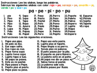 Instrucciones: Lee las sílabas, luego las palabras.
Subraya las siguientes sílabas con color rojo = pa, naranja = pe, amarillo = pi,
verde = po y azul = pu
pa – pe – pi – po - pu
Instrucciones: Lee las siguientes oraciones.
1. pie
2. Pino
3. Pipa
4. Pipo
5. Piso
6. Lupa
7. Pala
8. Palo
9. Sapo
10. Sopa
11. Tapa
12. Ropa
13. Apura
14. Papá
15. Papas
16. Papel
17. Pasa
18. Pasta
19. Pastel
20.Pato
21. Paula
22.Pelo
23.Pepe
24.Pera
25.Perro
26.Peso
27. Piloto
28.Pomo
29.Pulpo
30.Puma
31. Pelota
32.Pepito
33.Popote
34.Paleta
35.Palma
36.Ropero
37. Lupita
38.Mapa
39.Pasea
40.Espera
41. Espuma
42.Pistola
43.Sopita
44.Tapete
45.ropa
1. Papa usa pipa.
2. Mi pelo es liso.
3. Ese sapo salta.
4. Esa ropa es mía.
5. Pepe toma sopa
6. Lupita toma sopa
7. Lupita tapa a Susi.
8. Mi papa se pasea.
9. Este es mi pastel.
10. Pipa pasea a Pepe.
11. Pepito pisó el pasto.
12. Pepe puso su pesa.
13. Papá usa esta pasta.
14. Lupita pisa el tapete.
15. Pepe limpia a su perro.
16. Tomás pisó mi paloma.
17. El pato pasea por la pila.
18. El popote es para Ramiro.
19. La pelota está en el patio.
20.Mi papá me dio un peso.
21. Telma toma el pastel.
22.La paloma sale sola.
23.Rosita pasea por Rusia.
 
