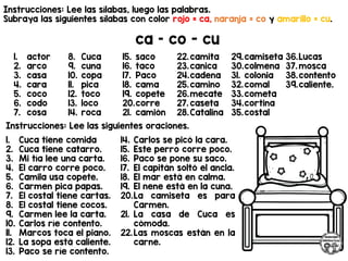 Instrucciones: Lee las sílabas, luego las palabras.
Subraya las siguientes sílabas con color rojo = ca, naranja = co y amarillo = cu.
ca – co - cu
Instrucciones: Lee las siguientes oraciones.
1. actor
2. arco
3. casa
4. cara
5. coco
6. codo
7. cosa
8. Cuca
9. cuna
10. copa
11. pica
12. toco
13. loco
14. roca
15. saco
16. taco
17. Paco
18. cama
19. copete
20.corre
21. camión
22.camita
23.canica
24.cadena
25.camino
26.mecate
27. caseta
28.Catalina
29.camiseta
30.colmena
31. colonia
32.comal
33.cometa
34.cortina
35.costal
36.Lucas
37. mosca
38.contento
39.caliente.
1. Cuca tiene comida
2. Cuca tiene catarro.
3. Mi tía lee una carta.
4. El carro corre poco.
5. Camila usa copete.
6. Carmen pica papas.
7. El costal tiene cartas.
8. El costal tiene cocos.
9. Carmen lee la carta.
10. Carlos ríe contento.
11. Marcos toca el piano.
12. La sopa está caliente.
13. Paco se ríe contento.
14. Carlos se picó la cara.
15. Este perro corre poco.
16. Paco se pone su saco.
17. El capitán soltó el ancla.
18. El mar está en calma.
19. El nene está en la cuna.
20.La camiseta es para
Carmen.
21. La casa de Cuca es
cómoda.
22.Las moscas están en la
carne.
 