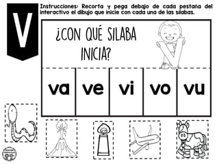 Instrucciones: Recorta y pega debajo de cada pestaña del
interactivo el dibujo que inicie con cada una de las sílabas.
va ve vi vo vu
 