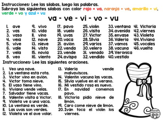 Instrucciones: Lee las sílabas, luego las palabras.
Subraya las siguientes sílabas con color rojo = va, naranja = ve, amarillo = vi,
verde = vo y azul = vu
va – ve – vi – vo - vu
Instrucciones: Lee las siguientes oraciones.
1. ave
2. vas
3. vaso
4. veía
5. vive
6. vale
7. vela
8. veo
9. vivo
10. vida
11. vino
12. nave
13. nieve
14. visto
15. novia
16. viento
17. pavo
18. vuelo
19. uvas
20.vaca
21. avión
22.venda
23.vende
24.avispa
25.violín
26.visita
27. Víctor
28.Silvia
29.varios
30.velero
31. venado
32.vendido
33.ventana
34.avenida
35.envase
36.Valeria
37. vamos
38.vacuna
39.Verónica
40.vestido
41. Victoria
42.viernes
43.Violeta
44.Viviana
45.vocales
46.vuelta
1. Veo una nave.
2. La ventana está rota.
3. Víctor vino en avión.
4. Víctor toma nieve.
5. El vaso tiene vino.
6. Viviana vende velas.
7. Salvador tiene vacas.
8. Valentín visita a Víctor.
9. Violeta ve a una vaca.
10. La ventana es verde.
11. Las uvas son verdes.
12. Violeta ve el ave volar.
13. Valeria vende
malvaviscos.
14. Valentín vacuna las vacas.
15. Silvia vuelve en el verano.
16. Mi vestido rosa es nuevo.
17. En navidad comemos
pavo.
18. Victoria pidió nieve de
limón.
19. Caro come nieve de limón.
20. Iván toca el violín los
viernes.
 