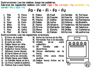 Instrucciones: Lee las sílabas, luego las palabras.
Subraya las siguientes sílabas con color rojo = fa, naranja = fe, amarillo = fi,
verde = fo y azul = fu
fa – fe – fi – fo - fu
Instrucciones: Lee las siguientes oraciones.
1. Fila
2. Filo
3. Fín
4. Fino
5. Rifa
6. Rifle
7. Feo
8. Flor
9. Foca
10. Foco
11. Fosa
12. Foto
13. Frio
14. Café
15. Sofá
16. Farol
17. Fideo
18. Fierro
19. Fiesta
20.Falda
21. Fama
22.Firma
23.Filoso
24.Fuma
25.Fusil
26.Fuente
27. Delfín
28.Sofía
29.Afuera
30.Elefante
31. Estufa
32.Faisán
33.Familia
34.Fuerte
35.Famoso
36.Fátima
37. Federico
38.Felipe
39.Ofelia
40.Forma
41. Fortuna
42.Informe
43.Fantasma
44.Rodolfo
45.Fernanda
46.Teléfono
47.Cafetería
48.uniforme
1. El foco se fundió
2. El león es fuerte.
3. El sofá es café.
4. Felipe tiene un rifle.
5. Mi papá fuma pipa.
6. Federico toma fotos.
7. Alfonso come donas.
8. El farol tiene un foco.
9. Este sofá es cómodo.
10. Ofelia tiene una falda.
11. La familia tiene un loro.
12. La foca rueda la pelota.
13. Fátima fue a una fiesta.
14. Sofía se forma en la fila.
15. Fernando fue a la escuela.
16. Ofelia sirve café
calientito.
17. Mi familia sale a
divertirse.
18. Vimos elefantes en la
feria.
19. Sofía rifa unos finos
aretes.
20. Felipe toma fotos en la
fiesta.
 