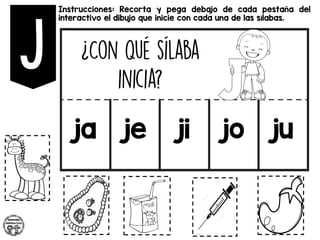 Instrucciones: Recorta y pega debajo de cada pestaña del
interactivo el dibujo que inicie con cada una de las sílabas.
ja je ji jo ju
 