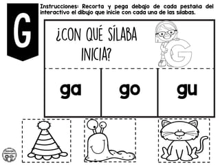 Instrucciones: Recorta y pega debajo de cada pestaña del
interactivo el dibujo que inicie con cada una de las sílabas.
ga go gu
 