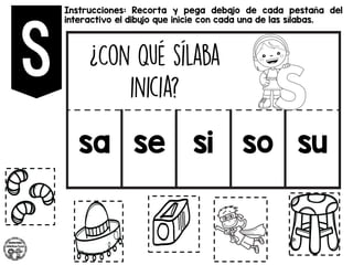 Instrucciones: Recorta y pega debajo de cada pestaña del
interactivo el dibujo que inicie con cada una de las sílabas.
sa se si so su
 