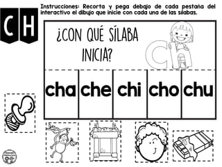 CH
Instrucciones: Recorta y pega debajo de cada pestaña del
interactivo el dibujo que inicie con cada una de las sílabas.
cha che chi cho chu
 