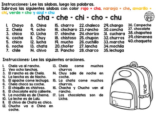 Instrucciones: Lee las sílabas, luego las palabras.
Subraya las siguientes sílabas con color rojo = cha, naranja = che, amarillo =
chi, verde = cho y azul = chu
cha – che – chi – cho - chu
Instrucciones: Lee las siguientes oraciones.
1. Chayo
2. Chela
3. chica
4. coche
5. chico
6. noche
7. chile
8. China
9. ocho
10. Licha
11. Chuy
12. lucha
13. chata
14. chivo
15. charro
16. chícharo
17. chinche
18. chistoso
19. mucho
20.chofer
21. Pancho
22.chaleco
23.rancho
24.chorizo
25.chupón
26.cuchillo
27. lancha
28.charco
29.chango
30.concha
31. cuchara
32.churros
33.marcha
34.mochila
35.lechuga
36. Campeche
37. chocolate
38.chapotea
39.chimenea
40.chaqueta
1. Chela va al rancho.
2. Veo ocho lanchas.
3. El rancho es de Chela.
4. La lancha es de Nacho.
5. El apache come lechuga.
6. Chela chocó su coche.
7. El chiquillo es chistoso.
8. El chocolate está caliente.
9. La mochila es de Chema.
10. La leche es de Lulú.
11. El chivo de Chata es chico.
12. Chucho va a China en
coche.
13. Chela come muchos
churros
14. Chuy sale de noche en
coche.
15. La chata come muchos
churros.
16. Chacha y Chucho van al
rancho.
17. Los chocolates son de
Licha.
 