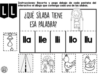 ll
Instrucciones: Recorta y pega debajo de cada pestaña del
interactivo el dibujo que contenga cada una de las sílabas.
lla lle lli llo llu
 