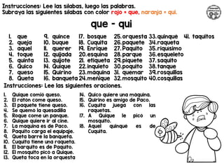 Instrucciones: Lee las sílabas, luego las palabras.
Subraya las siguientes sílabas con color rojo = que, naranja = qui.
que - qui
Instrucciones: Lee las siguientes oraciones.
1. que
2. queja
3. aquel
4. toque
5. quinta
6. Quico
7. queso
8. Queta
9. quince
10. buque
11. querer
12. quijada
13. quijote
14. Quique
15. Quirino
16. banqueta
17. bosque
18. Cuquita
19. Enrique
20.esquina
21. etiqueta
22.inquieto
23.máquina
24.meñique
25.orquesta
26.paquete
27. Paquito
28.parque
29.piquete
30.poquito
31. quemar
32.mosquito
33.quinqué
34.raqueta
35.riquísimo
36.esqueleto
37. saquito
38.tanque
39.rosquillas
40.cosquillas
41. taquitos
1. Quique comió queso.
2. El ratón come queso.
3. El paquete tiene queso.
4. Se quemó la quesadilla
5. Roque come un panque.
6. Quique quiere ir al cine.
7. La maquina es de Paco.
8. Paquito carga el equipaje.
9. Queta barre la banqueta.
10. Cuquita tiene una raqueta.
11. El barquito es de Paquito.
12. El mosquito picó a Quique.
13. Queta toca en la orquesta
14. Quico quiere una máquina.
15. Quirino es amigo de Paco.
16. Cuquita juega con las
raquetas.
17. A Quique le picó un
mosquito.
18. Aquel quinqué es de
Cuquita.
 