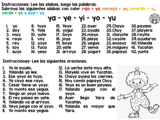 Instrucciones: Lee las sílabas, luego las palabras.
Subraya las siguientes sílabas con color rojo = ya, naranja = ye, amarillo = yi,
verde = yo y azul = yu
ya – ye – yi – yo - yu
Instrucciones: Lee las siguientes oraciones.
1. yo
2. doy
3. muy
4. rayo
5. rey
6. soy
7. suyo
8. tuyo
9. Yola
10. yute
11. voy
12. yoyo
13. Yuca
14. yeso
15. Yeyo
16. yogui
17. Goyo
18. joya
19. boya
20.yate
21. arroyo
22.ayer
23.ayuda
24.mayo
25.playa
26.yegua
27. yema
28.yogurt
29.Chayo
30.Chuy
31. chayote
32.coyote
33.ensayo
34.maguey
35.papaya
36.payaso
37. playera
38.rayita
39.ayudaron
40.Yolanda
41. Yucatán
42.yunta
1. Yo la ayudo.
2. Yolanda ya lee.
3. Ese yoyo es tuyo.
4. Ya cayó ese rayo.
5. César tiene un yoyo.
6. Yo monto esa yegua.
7. Tengo un yoyo nuevo.
8. El rey pasea en yate.
9. Yolanda va al arroyo.
10. Yeyo juega con el yoyo.
11. Yo monto esa yegua.
12. La yerba está muy alta.
13. Mayela vive en Yucatán.
14. Chayo ayuna los viernes.
15. Hoy comió papaya Chuy.
16. Yeyo es un buen payaso.
17. Yolanda juega con el
yoyo.
18. Ayer llegó Yara de
Yucatán.
19. Yolanda es mayor que
Yara.
 
