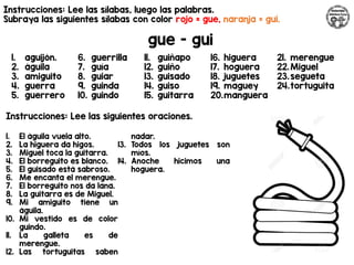 Instrucciones: Lee las sílabas, luego las palabras.
Subraya las siguientes sílabas con color rojo = gue, naranja = gui.
gue - gui
Instrucciones: Lee las siguientes oraciones.
1. aguijón.
2. águila
3. amiguito
4. guerra
5. guerrero
6. guerrilla
7. guía
8. guiar
9. guinda
10. guindo
11. guiñapo
12. guiño
13. guisado
14. guiso
15. guitarra
16. higuera
17. hoguera
18. juguetes
19. maguey
20.manguera
21. merengue
22.Miguel
23.segueta
24.tortuguita
1. El águila vuela alto.
2. La higuera da higos.
3. Miguel toca la guitarra.
4. El borreguito es blanco.
5. El guisado está sabroso.
6. Me encanta el merengue.
7. El borreguito nos da lana.
8. La guitarra es de Miguel.
9. Mi amiguito tiene un
águila.
10. Mi vestido es de color
guindo.
11. La galleta es de
merengue.
12. Las tortuguitas saben
nadar.
13. Todos los juguetes son
míos.
14. Anoche hicimos una
hoguera.
 