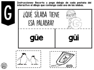Instrucciones: Recorta y pega debajo de cada pestaña del
interactivo el dibujo que contenga cada una de las sílabas.
güe güi
 