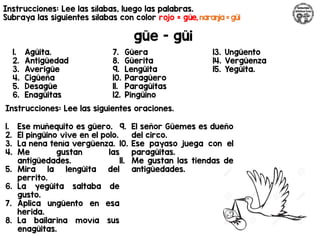 Instrucciones: Lee las sílabas, luego las palabras.
Subraya las siguientes sílabas con color rojo = güe, naranja = güi
güe - güi
Instrucciones: Lee las siguientes oraciones.
1. Agüita.
2. Antigüedad
3. Averigüe
4. Cigüeña
5. Desagüe
6. Enagüitas
7. Güera
8. Güerita
9. Lengüita
10. Paragüero
11. Paragüitas
12. Pingüino
13. Ungüento
14. Vergüenza
15. Yegüita.
1. Ese muñequito es güero.
2. El pingüino vive en el polo.
3. La nena tenía vergüenza.
4. Me gustan las
antigüedades.
5. Mira la lengüita del
perrito.
6. La yegüita saltaba de
gusto.
7. Aplica ungüento en esa
herida.
8. La bailarina movía sus
enagüitas.
9. El señor Güemes es dueño
del circo.
10. Ese payaso juega con el
paragüitas.
11. Me gustan las tiendas de
antigüedades.
 