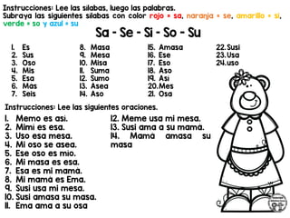 Instrucciones: Lee las sílabas, luego las palabras.
Subraya las siguientes sílabas con color rojo = sa, naranja = se, amarillo = si,
verde = so y azul = su
Sa – Se – Si – So - Su
1. Es
2. Sus
3. Oso
4. Mis
5. Esa
6. Más
7. Seis
8. Masa
9. Mesa
10. Misa
11. Suma
12. Sumo
13. Asea
14. Aso
15. Amasa
16. Ese
17. Eso
18. Aso
19. Así
20.Mes
21. Osa
22.Susi
23.Usa
24.uso
Instrucciones: Lee las siguientes oraciones.
1. Memo es así.
2. Mimí es esa.
3. Uso esa mesa.
4. Mi oso se asea.
5. Ese oso es mío.
6. Mi masa es esa.
7. Esa es mi mamá.
8. Mi mamá es Ema.
9. Susi usa mi mesa.
10. Susi amasa su masa.
11. Ema ama a su osa
12. Meme usa mi mesa.
13. Susi ama a su mamá.
14. Mamá amasa su
masa
 
