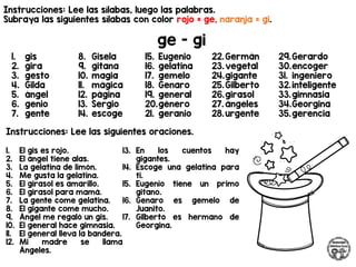 Instrucciones: Lee las sílabas, luego las palabras.
Subraya las siguientes sílabas con color rojo = ge, naranja = gi.
ge - gi
Instrucciones: Lee las siguientes oraciones.
1. gis
2. gira
3. gesto
4. Gilda
5. ángel
6. genio
7. gente
8. Gisela
9. gitana
10. magia
11. mágica
12. página
13. Sergio
14. escoge
15. Eugenio
16. gelatina
17. gemelo
18. Genaro
19. general
20.género
21. geranio
22.Germán
23.vegetal
24.gigante
25.Gilberto
26.girasol
27. ángeles
28.urgente
29.Gerardo
30.encoger
31. ingeniero
32.inteligente
33.gimnasia
34.Georgina
35.gerencia
1. El gis es rojo.
2. El ángel tiene alas.
3. La gelatina de limón.
4. Me gusta la gelatina.
5. El girasol es amarillo.
6. El girasol para mamá.
7. La gente come gelatina.
8. El gigante come mucho.
9. Ángel me regaló un gis.
10. El general hace gimnasia.
11. El general lleva la bandera.
12. Mi madre se llama
Ángeles.
13. En los cuentos hay
gigantes.
14. Escoge una gelatina para
ti.
15. Eugenio tiene un primo
gitano.
16. Genaro es gemelo de
Juanito.
17. Gilberto es hermano de
Georgina.
 