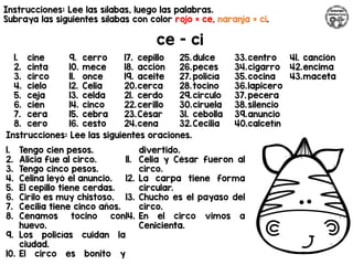 Instrucciones: Lee las sílabas, luego las palabras.
Subraya las siguientes sílabas con color rojo = ce, naranja = ci.
ce - ci
Instrucciones: Lee las siguientes oraciones.
1. cine
2. cinta
3. circo
4. cielo
5. ceja
6. cien
7. cera
8. cero
9. cerro
10. mece
11. once
12. Celia
13. celda
14. cinco
15. cebra
16. cesto
17. cepillo
18. acción
19. aceite
20.cerca
21. cerdo
22.cerillo
23.César
24.cena
25.dulce
26.peces
27. policía
28.tocino
29.circulo
30.ciruela
31. cebolla
32.Cecilia
33.centro
34.cigarro
35.cocina
36.lapicero
37. pecera
38.silencio
39.anuncio
40.calcetín
41. canción
42.encima
43.maceta
1. Tengo cien pesos.
2. Alicia fue al circo.
3. Tengo cinco pesos.
4. Celina leyó el anuncio.
5. El cepillo tiene cerdas.
6. Cirilo es muy chistoso.
7. Cecilia tiene cinco años.
8. Cenamos tocino con
huevo.
9. Los policías cuidan la
ciudad.
10. El circo es bonito y
divertido.
11. Celia y César fueron al
circo.
12. La carpa tiene forma
circular.
13. Chucho es el payaso del
circo.
14. En el circo vimos a
Cenicienta.
 
