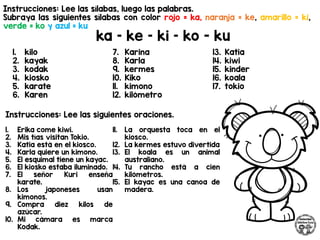 Instrucciones: Lee las sílabas, luego las palabras.
Subraya las siguientes sílabas con color rojo = ka, naranja = ke, amarillo = ki,
verde = ko y azul = ku
ka – ke – ki – ko - ku
Instrucciones: Lee las siguientes oraciones.
1. kilo
2. kayak
3. kodak
4. kiosko
5. karate
6. Karen
7. Karina
8. Karla
9. kermes
10. Kiko
11. kimono
12. kilómetro
13. Katia
14. kiwi
15. kinder
16. koala
17. tokio
1. Erika come kiwi.
2. Mis tías visitan Tokio.
3. Katia está en el kiosco.
4. Karla quiere un kimono.
5. El esquimal tiene un kayac.
6. El kiosko estaba iluminado.
7. El señor Kuri enseña
karate.
8. Los japoneses usan
kimonos.
9. Compra diez kilos de
azúcar.
10. Mi cámara es marca
Kodak.
11. La orquesta toca en el
kiosco.
12. La kermes estuvo divertida
13. El koala es un animal
australiano.
14. Tu rancho está a cien
kilómetros.
15. El kayac es una canoa de
madera.
 