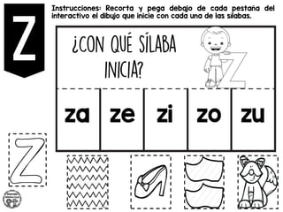 Instrucciones: Recorta y pega debajo de cada pestaña del
interactivo el dibujo que inicie con cada una de las sílabas.
za ze zi zo zu
 