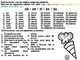 Instrucciones: Lee las sílabas, luego las palabras.
Subraya las siguientes sílabas con color rojo = za, naranja = ze, amarillo = zi,
verde = zo y azul = zu
za – ze – zi – zo - zu
Instrucciones: Lee las siguientes oraciones.
1. luz
2. pez
3. azul
4. cruz
5. hizo
6. maíz
7. cazo
8. nariz
9. nuez
10. pozo
11. reza
12. taza
13. mozo
14. pinza
15. arroz
16. Zoila
17. zorra
18. lanza
19. lápiz
20.choza
21. garza
22.danza
23.zueco
24.pozole
25.trenza
26.azteca
27. azúcar
28.azufre
29.cabeza
30.zacate
31. zapato
32.calabaza
33.cazuela
34.cereza
35.corazón
36.durazno
37. izquierda
38.lechuza
39.lombriz
40.manzana
41. pizarron
42.Zacarías
43.zancudo
44.zapatilla
45.Zenaida
46.Zulema
1. El zapato es azul.
2. Zulema lava la loza.
3. La manzana es roja.
4. Zoila borra el pizarrón.
5. El chocolate tiene
cerezas.
6. Lupe tiene zapatos
azules.
7. La ensalada tiene
zanahoria.
8. Vi una lechuza en la
choza.
9. Tomas come sopa de
arroz.
10. La taza está llena de
azúcar.
11. Zoila y Zoraya van a
Veracruz.
12. Las empanadas son de
calabaza.
 
