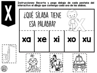 Instrucciones: Recorta y pega debajo de cada pestaña del
interactivo el dibujo que contenga cada una de las sílabas.
xa xe xi xo xu
 