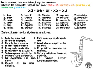 Instrucciones: Lee las sílabas, luego las palabras.
Subraya las siguientes sílabas con color rojo = xa, naranja = xe, amarillo = xi,
verde = xo y azul = xu
xa – xe – xi – xo - xu
Instrucciones: Lee las siguientes oraciones.
1. box
2. Félix
3. sexto
4. Sixto
5. taxi
6. texto
7. Xochitl
8. claxon
9. exacto
10. éxito
11. explica
12. explico
13. México
14. Necaxa
15. Oaxaca
16. examen
17. examina
18. expreso
19. exprime
20.excavar
21. excelente
22.Máximo
23.extraño
24.excursión
25.exquisito
26.boxeador
27. mexicano
28.oxígeno
29.próximo
30.saxofón
1. Félix tiene un taxi.
2. El taxi es de papá.
3. Dime la hora exacta.
4. El bote está oxidado.
5. Estoy en la sexta fila.
6. Este platillo es exquisito.
7. Tu trabajo es excelente.
8. Máximo toca el saxofón.
9. La excursión fue un
éxito.
10. México es un país
extenso.
11. Este examen es de sexto
año.
12. Maximiliano exprime los
limones.
13. El próximo examen es
mañana.
14. Sixto y Máximo tocan el
saxofón.
15. En Oaxaca existen
lugares hermosos.
 