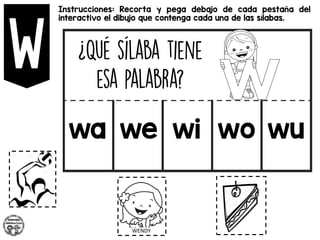 Instrucciones: Recorta y pega debajo de cada pestaña del
interactivo el dibujo que contenga cada una de las sílabas.
wa we wi wo wu
 